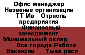Офис менеджер › Название организации ­ ТТ-Ив › Отрасль предприятия ­ Финансовый менеджмент › Минимальный оклад ­ 35 000 - Все города Работа » Вакансии   . Тыва респ.,Ак-Довурак г.